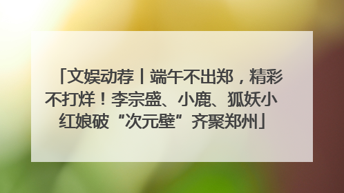 文娱动荐丨端午不出郑，精彩不打烊！李宗盛、小鹿、狐妖小红娘破“次元壁”齐聚郑州
